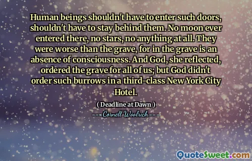 Human beings shouldn't have to enter such doors, shouldn't have to stay behind them. No moon ever entered there, no stars, no anything at all. They were worse than the grave, for in the grave is an absence of consciousness. And God, she reflected, ordered the grave for all of us; but God didn't order such burrows in a third-class New York City Hotel.