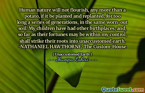 Human nature will not flourish, any more than a potato, if it be planted and replanted, for too long a series of generations, in the same worn-out soil. My children have had other birthplaces, and, so far as their fortunes may be within my control, shall strike their roots into unaccustomed earth. -NATHANIEL HAWTHORNE, The Custom-House