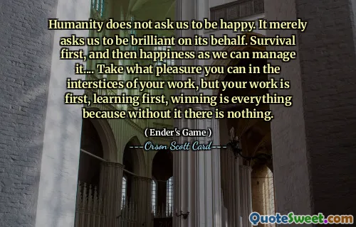 Humanity does not ask us to be happy. It merely asks us to be brilliant on its behalf. Survival first, and then happiness as we can manage it.... Take what pleasure you can in the interstices of your work, but your work is first, learning first, winning is everything because without it there is nothing.