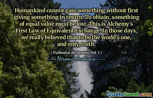 Humankind cannot gain something without first giving something in return. To obtain, something of equal value must be lost. This is Alchemy's First Law of Equivalent Exchange. In those days, we really believed that to be the world's one, and only, truth.