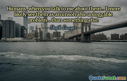 Humans, when you talk to me about them... I more likely see them as an unsolvable unloggable problem... than something else.