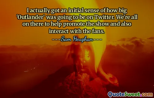 I actually got an initial sense of how big 'Outlander' was going to be on Twitter. We're all on there to help promote the show and also interact with the fans.