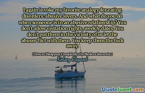 I again invoke my favorite analogy for eating disorders: abusive lovers. And what do you do when someone is in an abusive relationship? You don't allow visitation rights, weekly dates. You don't put them in the vicinity of or let the abuser flirt with them. You keep them the fuck away.