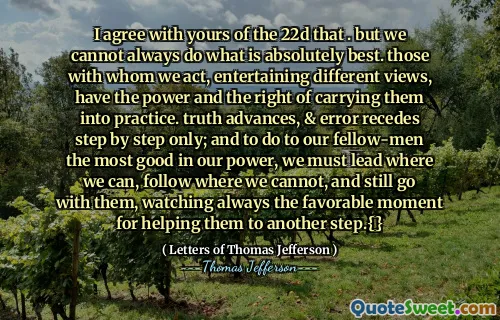 Sunt de acord cu a ta din 22d că . dar nu putem face întotdeauna ceea ce este absolut mai bun. cei cu care acţionăm, întreţinând opinii diferite, au puterea şi dreptul de a le duce în practică. adevărul avansează, iar eroarea se retrage doar pas cu pas; și pentru a face semenilor noștri cel mai bine în puterea noastră, trebuie să conducem unde putem, să urmăm unde nu putem și să mergem totuși cu ei, urmărind mereu momentul favorabil pentru a-i ajuta să facă un alt pas.{}