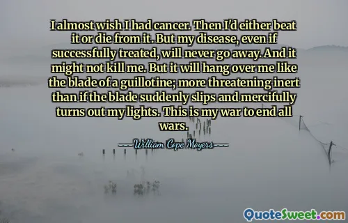 I almost wish I had cancer. Then I'd either beat it or die from it. But my disease, even if successfully treated, will never go away. And it might not kill me. But it will hang over me like the blade of a guillotine; more threatening inert than if the blade suddenly slips and mercifully turns out my lights. This is my war to end all wars.