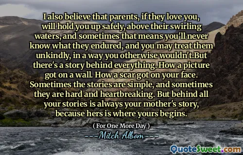 I also believe that parents, if they love you, will hold you up safely, above their swirling waters, and sometimes that means you'll never know what they endured, and you may treat them unkindly, in a way you otherwise wouldn't.But there's a story behind everything. How a picture got on a wall. How a scar got on your face. Sometimes the stories are simple, and sometimes they are hard and heartbreaking. But behind all your stories is always your mother's story, because hers is where yours begins.