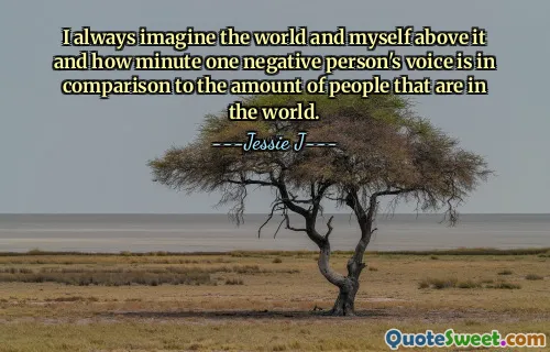 I always imagine the world and myself above it and how minute one negative person's voice is in comparison to the amount of people that are in the world.