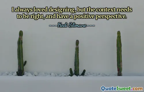 I always loved designing, but the context needs to be right, and have a positive perspective.