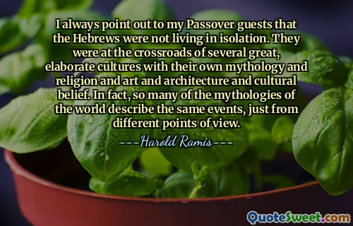 I always point out to my Passover guests that the Hebrews were not living in isolation. They were at the crossroads of several great, elaborate cultures with their own mythology and religion and art and architecture and cultural belief. In fact, so many of the mythologies of the world describe the same events, just from different points of view.