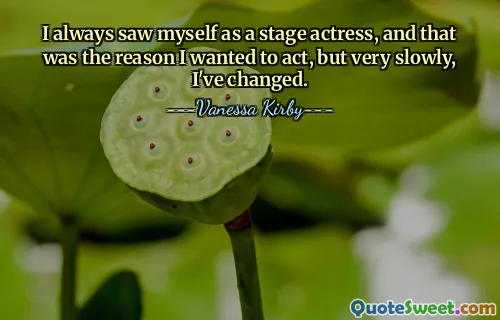 I always saw myself as a stage actress, and that was the reason I wanted to act, but very slowly, I've changed.