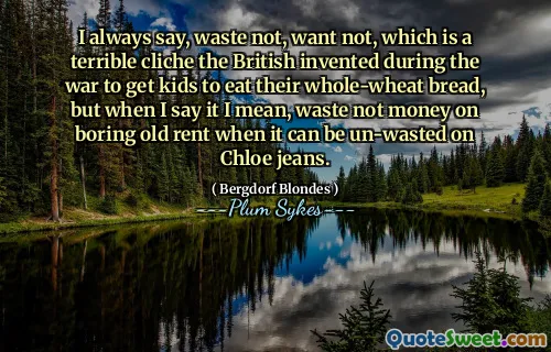 I always say, waste not, want not, which is a terrible cliche the British invented during the war to get kids to eat their whole-wheat bread, but when I say it I mean, waste not money on boring old rent when it can be un-wasted on Chloe jeans.