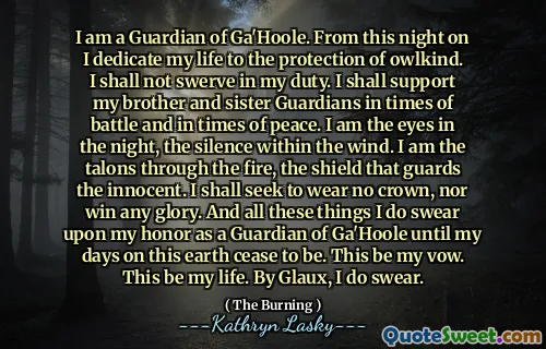 I am a Guardian of Ga'Hoole. From this night on I dedicate my life to the protection of owlkind. I shall not swerve in my duty. I shall support my brother and sister Guardians in times of battle and in times of peace. I am the eyes in the night, the silence within the wind. I am the talons through the fire, the shield that guards the innocent. I shall seek to wear no crown, nor win any glory. And all these things I do swear upon my honor as a Guardian of Ga'Hoole until my days on this earth cease to be. This be my vow. This be my life. By Glaux, I do swear.