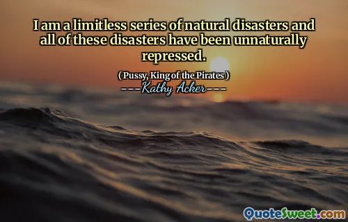 I am a limitless series of natural disasters and all of these disasters have been unnaturally repressed.