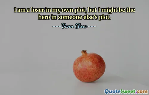 I am a loser in my own plot, but I might be the hero in someone else's plot.