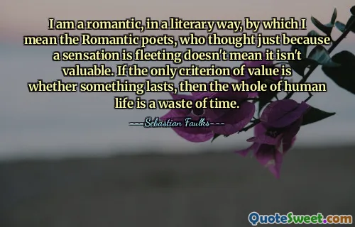 I am a romantic, in a literary way, by which I mean the Romantic poets, who thought just because a sensation is fleeting doesn't mean it isn't valuable. If the only criterion of value is whether something lasts, then the whole of human life is a waste of time.
