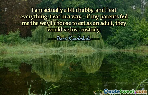 I am actually a bit chubby, and I eat everything. I eat in a way - if my parents fed me the way I choose to eat as an adult, they would've lost custody.