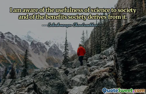 I am aware of the usefulness of science to society and of the benefits society derives from it.