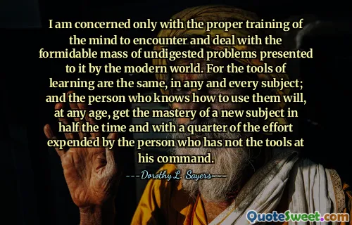 I am concerned only with the proper training of the mind to encounter and deal with the formidable mass of undigested problems presented to it by the modern world. For the tools of learning are the same, in any and every subject; and the person who knows how to use them will, at any age, get the mastery of a new subject in half the time and with a quarter of the effort expended by the person who has not the tools at his command.