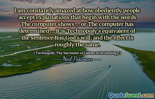 I am constantly amazed at how obediently people accept explanations that begin with the words The computer shows … or The computer has determined … It is Technopoly's equivalent of the sentence It is God's will, and the effect is roughly the same.