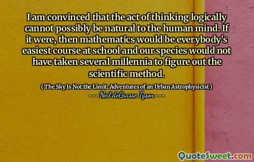 I am convinced that the act of thinking logically cannot possibly be natural to the human mind. If it were, then mathematics would be everybody's easiest course at school and our species would not have taken several millennia to figure out the scientific method.