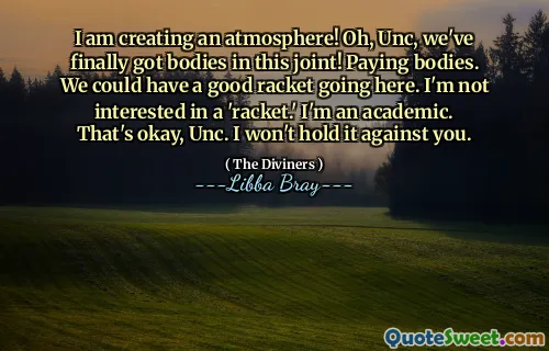 I am creating an atmosphere! Oh, Unc, we've finally got bodies in this joint! Paying bodies. We could have a good racket going here. I'm not interested in a 'racket.' I'm an academic. That's okay, Unc. I won't hold it against you.