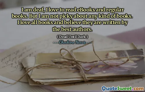 I am deaf, I love to read eBooks and regular books. But I am not picky about any kind of books. I love all books and believe they are written by the best authors.