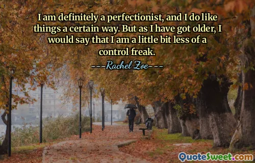 I am definitely a perfectionist, and I do like things a certain way. But as I have got older, I would say that I am a little bit less of a control freak.