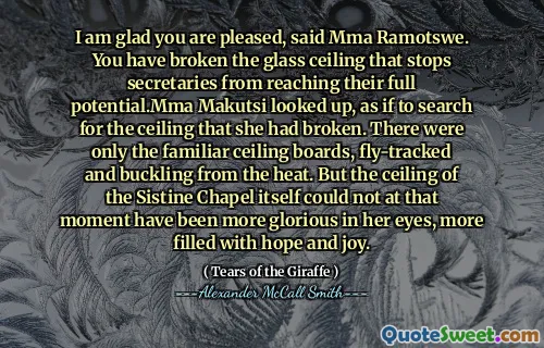I am glad you are pleased, said Mma Ramotswe. You have broken the glass ceiling that stops secretaries from reaching their full potential.Mma Makutsi looked up, as if to search for the ceiling that she had broken. There were only the familiar ceiling boards, fly-tracked and buckling from the heat. But the ceiling of the Sistine Chapel itself could not at that moment have been more glorious in her eyes, more filled with hope and joy.