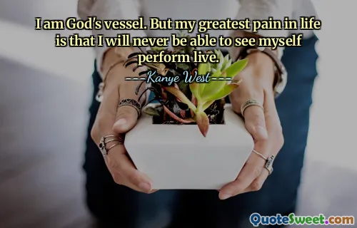 I am God's vessel. But my greatest pain in life is that I will never be able to see myself perform live.