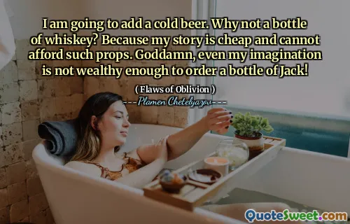 I am going to add a cold beer. Why not a bottle of whiskey? Because my story is cheap and cannot afford such props. Goddamn, even my imagination is not wealthy enough to order a bottle of Jack!