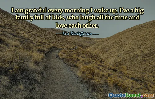 I am grateful every morning I wake up. I've a big family full of kids, who laugh all the time and love each other.