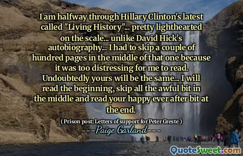 I am halfway through Hillary Clinton's latest called "Living History"... pretty lighthearted on the scale... unlike David Hick's autobiography... I had to skip a couple of hundred pages in the middle of that one because it was too distressing for me to read. Undoubtedly yours will be the same... I will read the beginning, skip all the awful bit in the middle and read your happy ever after bit at the end.