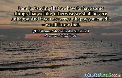 I am just saying that we have to have some things that we like, otherwise we shall be very unhappy. And if you are very unhappy you can die – we all know that.