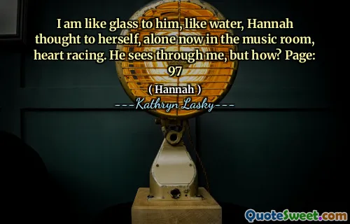 I am like glass to him, like water, Hannah thought to herself, alone now in the music room, heart racing. He sees through me, but how? Page: 97