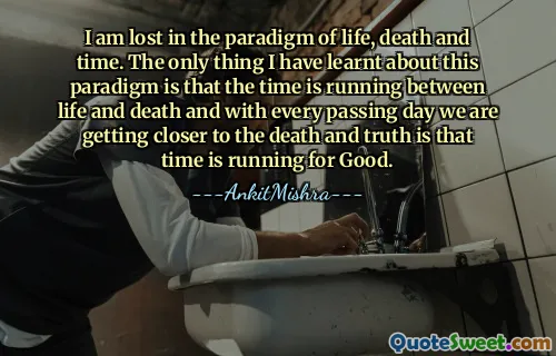 I am lost in the paradigm of life, death and time. The only thing I have learnt about this paradigm is that the time is running between life and death and with every passing day we are getting closer to the death and truth is that time is running for Good.