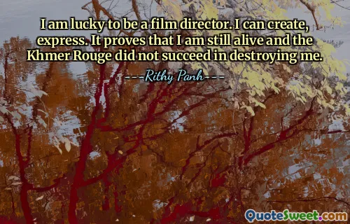 I am lucky to be a film director. I can create, express. It proves that I am still alive and the Khmer Rouge did not succeed in destroying me.