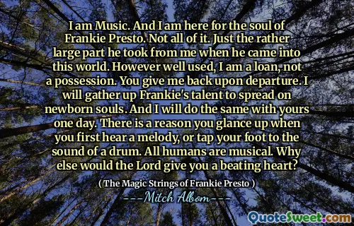 I am Music. And I am here for the soul of Frankie Presto. Not all of it. Just the rather large part he took from me when he came into this world. However well used, I am a loan, not a possession. You give me back upon departure. I will gather up Frankie's talent to spread on newborn souls. And I will do the same with yours one day. There is a reason you glance up when you first hear a melody, or tap your foot to the sound of a drum. All humans are musical. Why else would the Lord give you a beating heart?