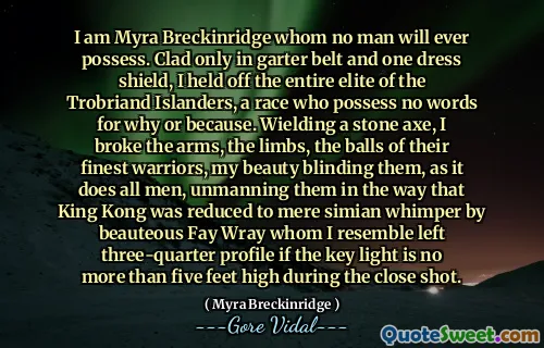 I am Myra Breckinridge whom no man will ever possess. Clad only in garter belt and one dress shield, I held off the entire elite of the Trobriand Islanders, a race who possess no words for why or because. Wielding a stone axe, I broke the arms, the limbs, the balls of their finest warriors, my beauty blinding them, as it does all men, unmanning them in the way that King Kong was reduced to mere simian whimper by beauteous Fay Wray whom I resemble left three-quarter profile if the key light is no more than five feet high during the close shot.