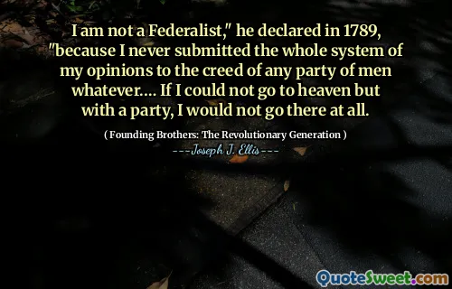 I am not a Federalist," he declared in 1789, "because I never submitted the whole system of my opinions to the creed of any party of men whatever.… If I could not go to heaven but with a party, I would not go there at all.