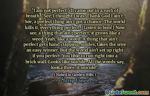 "I am not perfect." It came out in a rush of breath. "See, I thought I was. Thank God I ain't. See, a perfect thing ain't got a chance. The world kills it, everything perfect. {Listen to him!} Now see, a thing that ain't perfect, it grows like a weed. Yeah, like a weed! A thing that ain't perfect gets hand clapping, smiles, takes the wire an easy winner. But the world ain't set up right if you perfect. You lible to run right into a brick wall. Looks like suicide. All the weeds say, looka there, it suicide!"