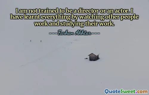 I am not trained to be a director or an actor. I have learnt everything by watching other people work and studying their work.