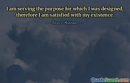 I am serving the purpose for which I was designed, therefore I am satisfied with my existence.