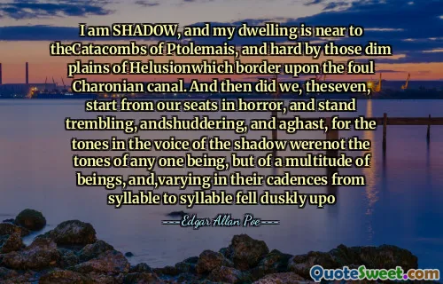 I am SHADOW, and my dwelling is near to theCatacombs of Ptolemais, and hard by those dim plains of Helusionwhich border upon the foul Charonian canal. And then did we, theseven, start from our seats in horror, and stand trembling, andshuddering, and aghast, for the tones in the voice of the shadow werenot the tones of any one being, but of a multitude of beings, and,varying in their cadences from syllable to syllable fell duskly upo