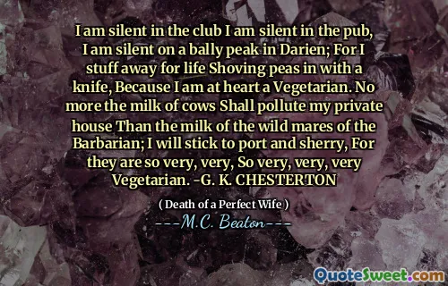 I am silent in the club I am silent in the pub, I am silent on a bally peak in Darien; For I stuff away for life Shoving peas in with a knife, Because I am at heart a Vegetarian. No more the milk of cows Shall pollute my private house Than the milk of the wild mares of the Barbarian; I will stick to port and sherry, For they are so very, very, So very, very, very Vegetarian. -G. K. CHESTERTON