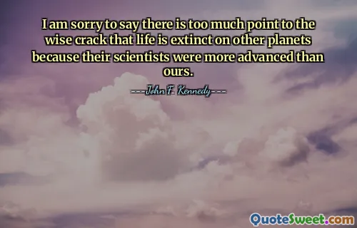 I am sorry to say there is too much point to the wise crack that life is extinct on other planets because their scientists were more advanced than ours.