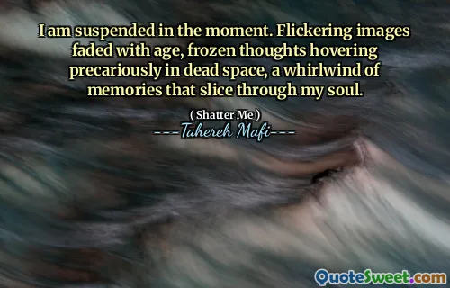 I am suspended in the moment. Flickering images faded with age, frozen thoughts hovering precariously in dead space, a whirlwind of memories that slice through my soul.