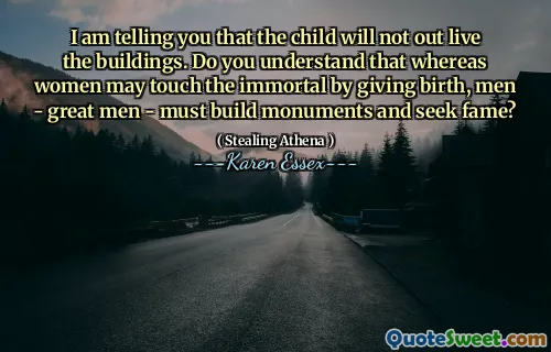 I am telling you that the child will not out live the buildings. Do you understand that whereas women may touch the immortal by giving birth, men - great men - must build monuments and seek fame?