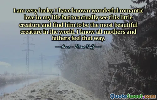 I am very lucky. I have known wonderful romantic love in my life but to actually see this little creature and find him to be the most beautiful creature in the world. I know all mothers and fathers feel that way.