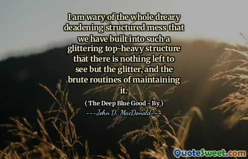 I am wary of the whole dreary deadening structured mess that we have built into such a glittering top-heavy structure that there is nothing left to see but the glitter, and the brute routines of maintaining it.