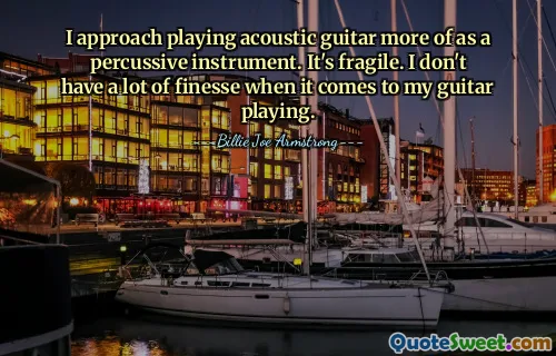 I approach playing acoustic guitar more of as a percussive instrument. It's fragile. I don't have a lot of finesse when it comes to my guitar playing.